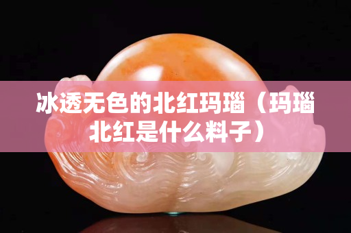 冰透無色的北紅瑪瑙（瑪瑙北紅是什么料子）