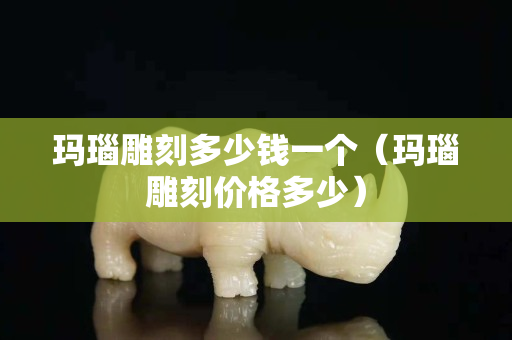 瑪瑙雕刻多少錢一個（瑪瑙雕刻價格多少）