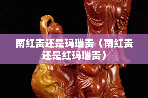 南紅貴還是瑪瑙貴（南紅貴還是紅瑪瑙貴）
