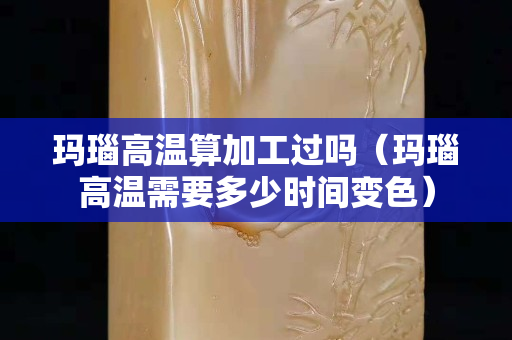 瑪瑙高溫算加工過嗎（瑪瑙高溫需要多少時間變色）