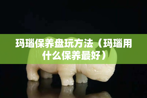 瑪瑙保養(yǎng)盤玩方法（瑪瑙用什么保養(yǎng)最好）