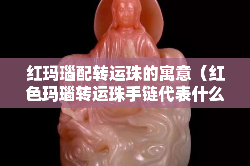 紅瑪瑙配轉運珠的寓意（紅色瑪瑙轉運珠手鏈代表什么）