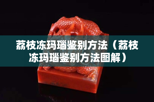 荔枝凍瑪瑙鑒別方法（荔枝凍瑪瑙鑒別方法圖解）