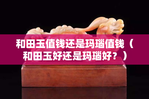 和田玉值錢還是瑪瑙值錢（和田玉好還是瑪瑙好？）