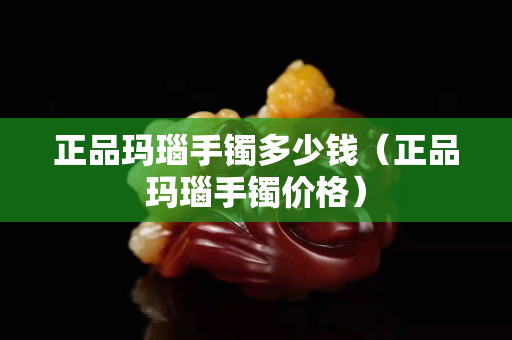 正品瑪瑙手鐲多少錢（正品瑪瑙手鐲價格）