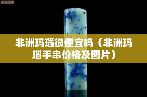 非洲瑪瑙很便宜嗎（非洲瑪瑙手串價(jià)格及圖片）