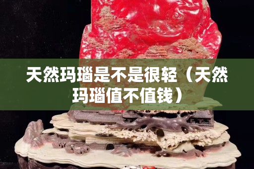天然瑪瑙是不是很輕（天然瑪瑙值不值錢）