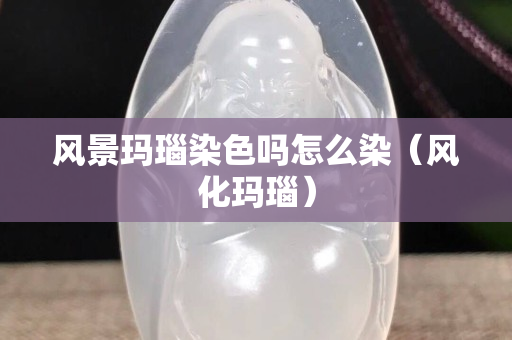 風景瑪瑙染色嗎怎么染（風化瑪瑙）