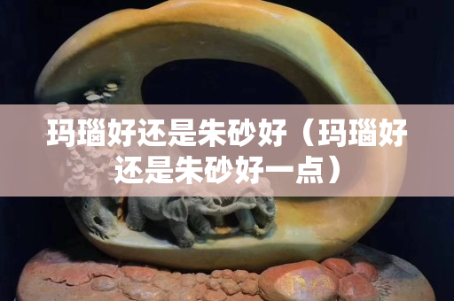 瑪瑙好還是朱砂好（瑪瑙好還是朱砂好一點）