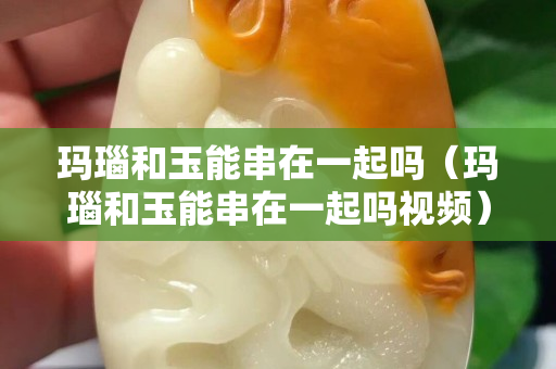 瑪瑙和玉能串在一起嗎（瑪瑙和玉能串在一起嗎視頻）