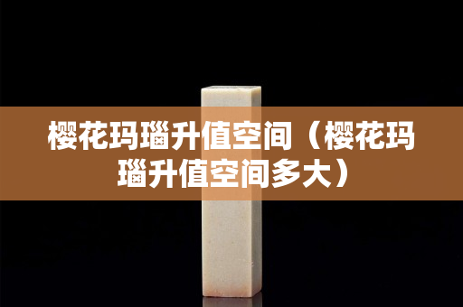 櫻花瑪瑙升值空間（櫻花瑪瑙升值空間多大）