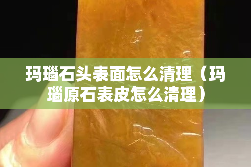 瑪瑙石頭表面怎么清理（瑪瑙原石表皮怎么清理）
