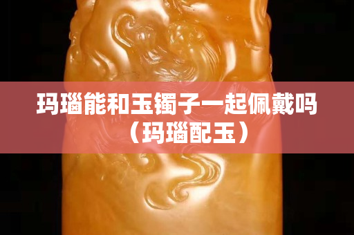 瑪瑙能和玉鐲子一起佩戴嗎（瑪瑙配玉）