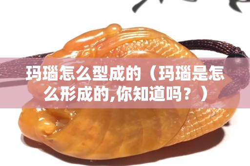 瑪瑙怎么型成的（瑪瑙是怎么形成的,你知道嗎？）