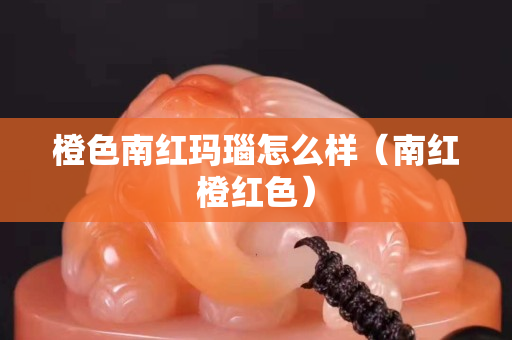 橙色南紅瑪瑙怎么樣（南紅橙紅色）
