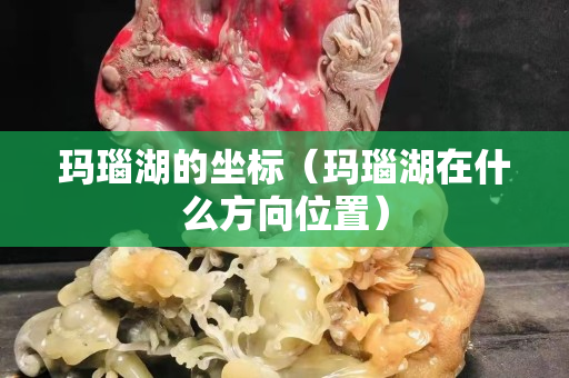 瑪瑙湖的坐標(biāo)（瑪瑙湖在什么方向位置）