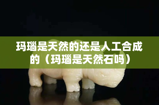 瑪瑙是天然的還是人工合成的（瑪瑙是天然石嗎）