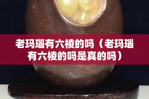 老瑪瑙有六棱的嗎（老瑪瑙有六棱的嗎是真的嗎）