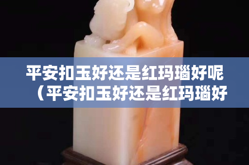 平安扣玉好還是紅瑪瑙好呢（平安扣玉好還是紅瑪瑙好呢視頻）