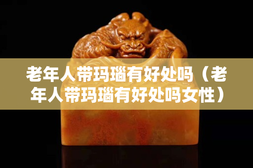 老年人帶瑪瑙有好處嗎（老年人帶瑪瑙有好處嗎女性）
