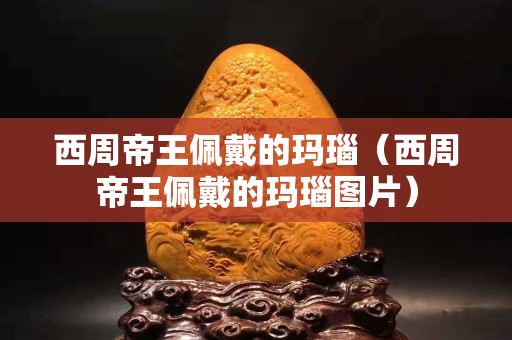 西周帝王佩戴的瑪瑙（西周帝王佩戴的瑪瑙圖片）