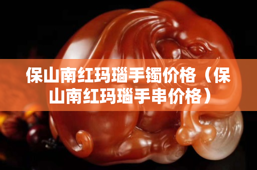 保山南紅瑪瑙手鐲價格（保山南紅瑪瑙手串價格）