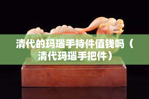 清代的瑪瑙手持件值錢嗎（清代瑪瑙手把件）