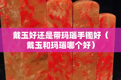 戴玉好還是帶瑪瑙手鐲好（戴玉和瑪瑙哪個好）