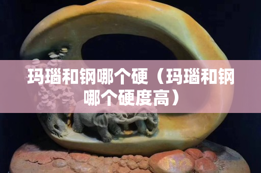 瑪瑙和鋼哪個硬（瑪瑙和鋼哪個硬度高）