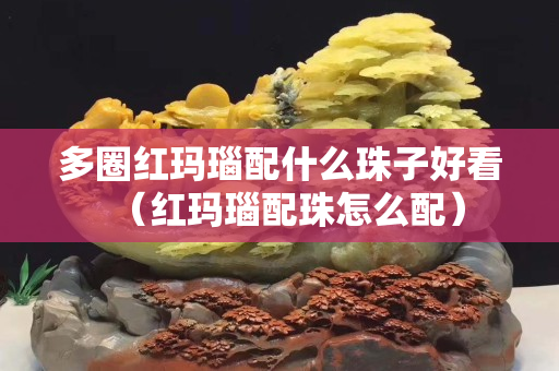 多圈紅瑪瑙配什么珠子好看（紅瑪瑙配珠怎么配）
