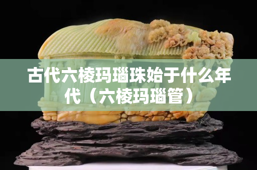 古代六棱瑪瑙珠始于什么年代（六棱瑪瑙管）
