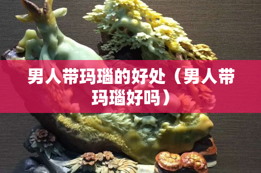 男人帶瑪瑙的好處（男人帶瑪瑙好嗎）