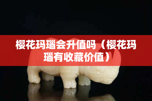 櫻花瑪瑙會升值嗎（櫻花瑪瑙有收藏價值）