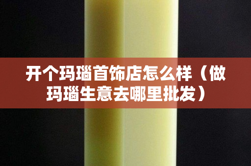開個瑪瑙首飾店怎么樣（做瑪瑙生意去哪里批發）