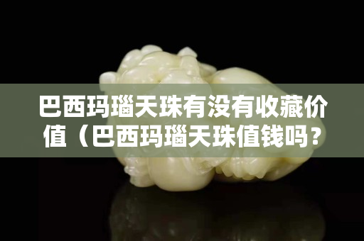 巴西瑪瑙天珠有沒有收藏價值（巴西瑪瑙天珠值錢嗎？）
