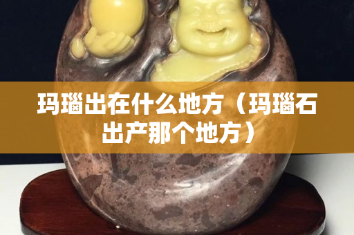 瑪瑙出在什么地方（瑪瑙石出產那個地方）