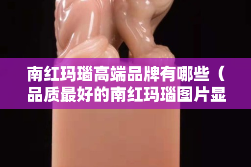 南紅瑪瑙高端品牌有哪些（品質(zhì)最好的南紅瑪瑙圖片顯示）