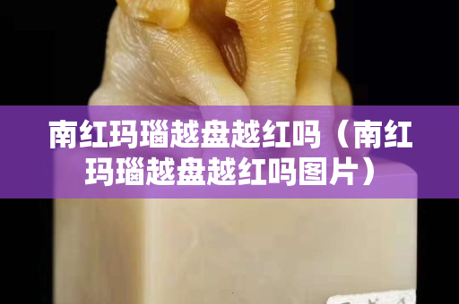 南紅瑪瑙越盤越紅嗎（南紅瑪瑙越盤越紅嗎圖片）