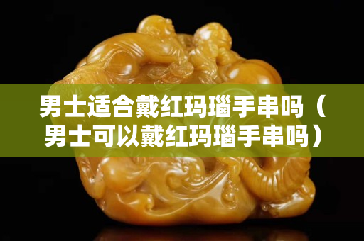 男士適合戴紅瑪瑙手串嗎（男士可以戴紅瑪瑙手串嗎）