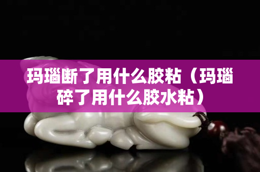 瑪瑙斷了用什么膠粘（瑪瑙碎了用什么膠水粘）