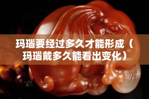 瑪瑙要經(jīng)過(guò)多久才能形成（瑪瑙戴多久能看出變化）