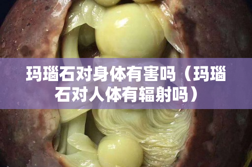 瑪瑙石對身體有害嗎（瑪瑙石對人體有輻射嗎）