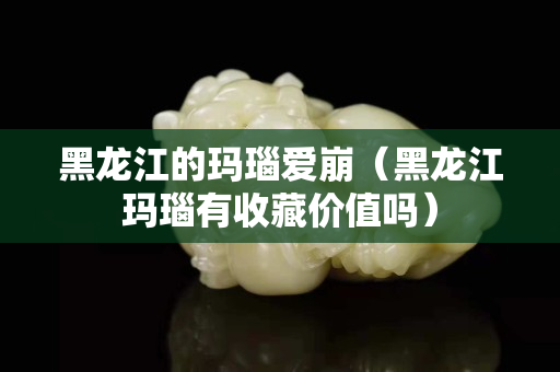 黑龍江的瑪瑙愛崩（黑龍江瑪瑙有收藏價值嗎）
