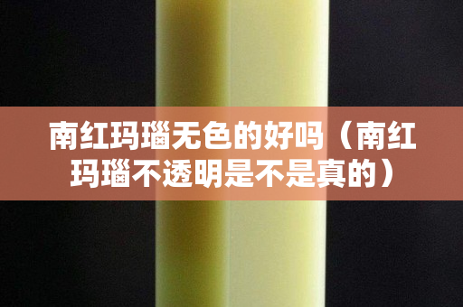 南紅瑪瑙無色的好嗎（南紅瑪瑙不透明是不是真的）