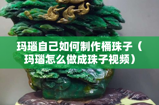 瑪瑙自己如何制作桶珠子（瑪瑙怎么做成珠子視頻）