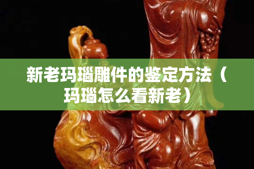 新老瑪瑙雕件的鑒定方法（瑪瑙怎么看新老）