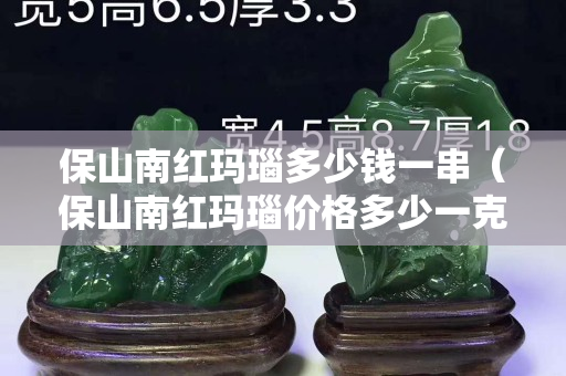 保山南紅瑪瑙多少錢(qián)一串（保山南紅瑪瑙價(jià)格多少一克）