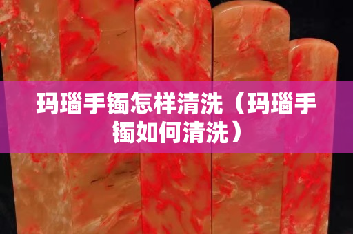 瑪瑙手鐲怎樣清洗（瑪瑙手鐲如何清洗）