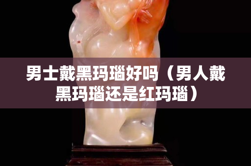 男士戴黑瑪瑙好嗎（男人戴黑瑪瑙還是紅瑪瑙）