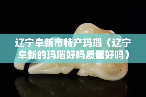 遼寧阜新市特產瑪瑙（遼寧阜新的瑪瑙好嗎質量好嗎）